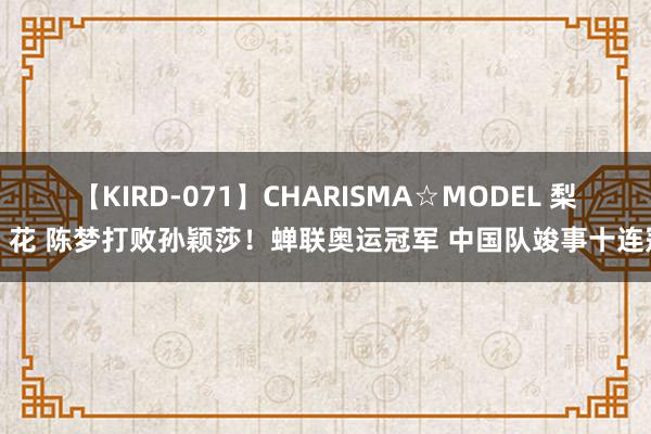 【KIRD-071】CHARISMA☆MODEL 梨々花 陈梦打败孙颖莎！蝉联奥运冠军 中国队竣事十连冠