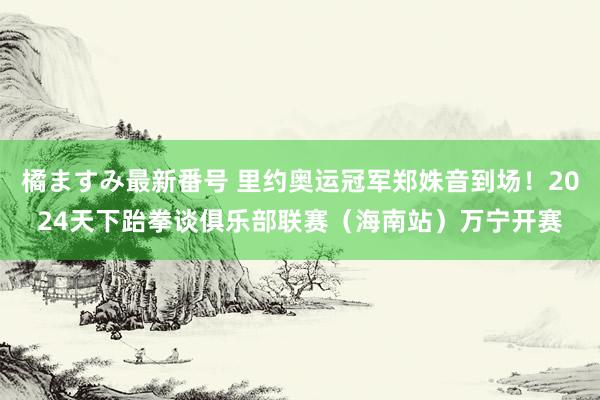 橘ますみ最新番号 里约奥运冠军郑姝音到场！2024天下跆拳谈俱乐部联赛（海南站）万宁开赛