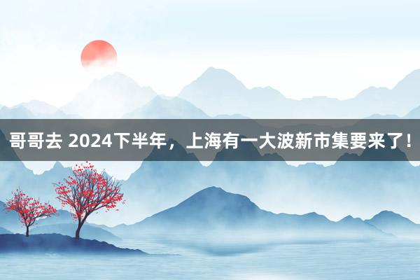 哥哥去 2024下半年，上海有一大波新市集要来了！