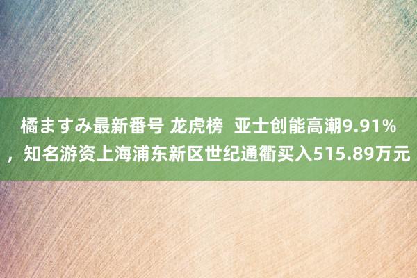 橘ますみ最新番号 龙虎榜  亚士创能高潮9.91%，知名游资上海浦东新区世纪通衢买入515.89万元