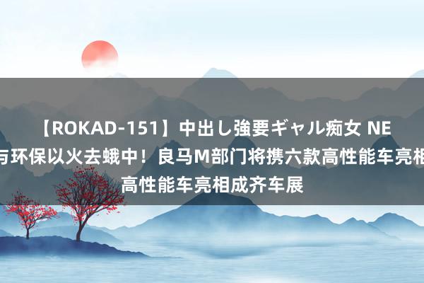 【ROKAD-151】中出し強要ギャル痴女 NEO 4時間 与环保以火去蛾中！良马M部门将携六款高性能车亮相成齐车展