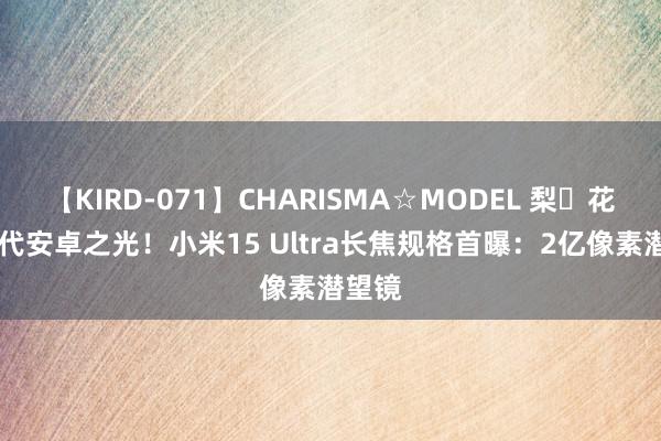 【KIRD-071】CHARISMA☆MODEL 梨々花 新一代安卓之光！小米15 Ultra长焦规格首曝：2亿像素潜望镜