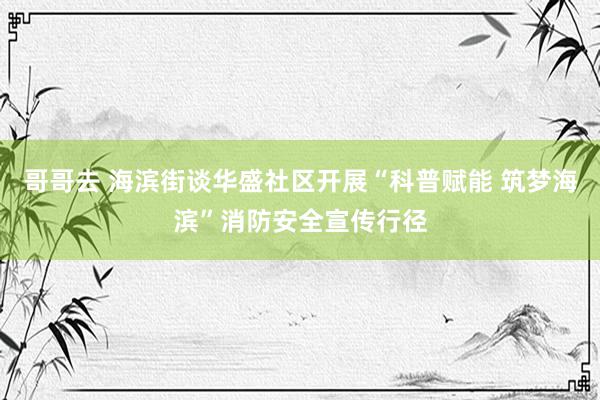 哥哥去 海滨街谈华盛社区开展“科普赋能 筑梦海滨”消防安全宣传行径