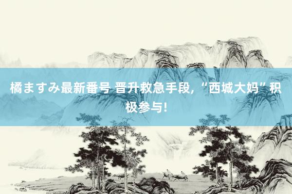 橘ますみ最新番号 晋升救急手段, “西城大妈”积极参与!