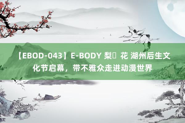 【EBOD-043】E-BODY 梨々花 湖州后生文化节启幕，带不雅众走进动漫世界