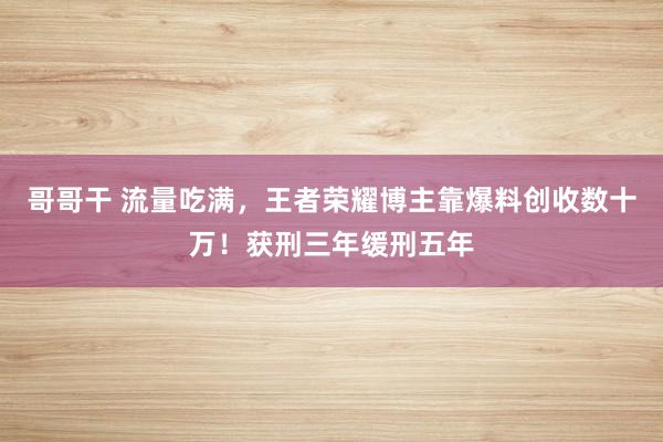 哥哥干 流量吃满，王者荣耀博主靠爆料创收数十万！获刑三年缓刑五年