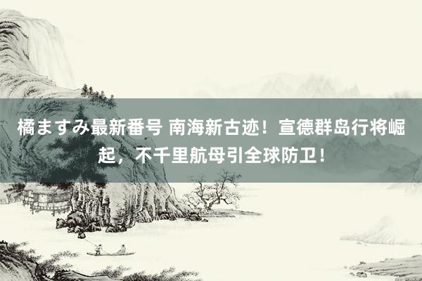 橘ますみ最新番号 南海新古迹！宣德群岛行将崛起，不千里航母引全球防卫！