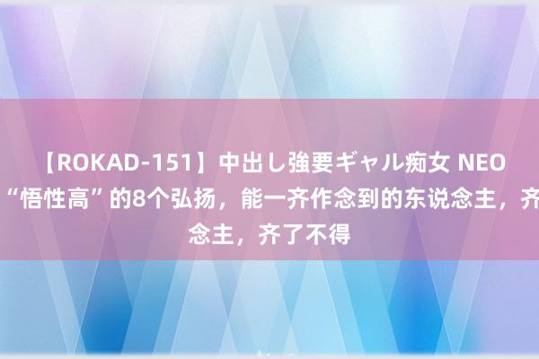 【ROKAD-151】中出し強要ギャル痴女 NEO 4時間 “悟性高”的8个弘扬，能一齐作念到的东说念主，齐了不得