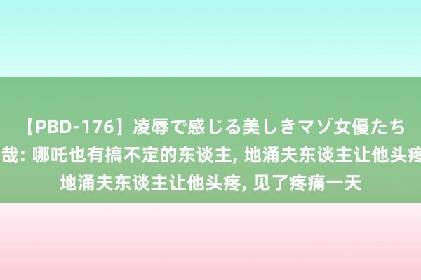 【PBD-176】凌辱で感じる美しきマゾ女優たち8時間 非东谈主哉: 哪吒也有搞不定的东谈主, 地涌夫东谈主让他头疼, 见了疼痛一天