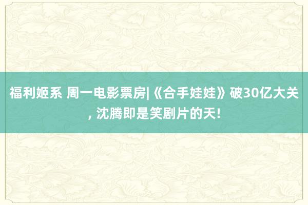 福利姬系 周一电影票房|《合手娃娃》破30亿大关, 沈腾即是笑剧片的天!