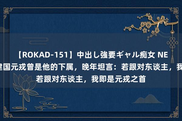 【ROKAD-151】中出し強要ギャル痴女 NEO 4時間 5位建国元戎曾是他的下属，晚年坦言：若跟对东谈主，我即是元戎之首