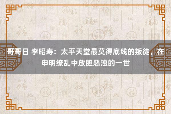 哥哥日 李昭寿：太平天堂最莫得底线的叛徒，在申明缭乱中放胆恶浊的一世