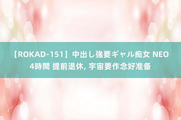 【ROKAD-151】中出し強要ギャル痴女 NEO 4時間 提前退休, 宇宙要作念好准备