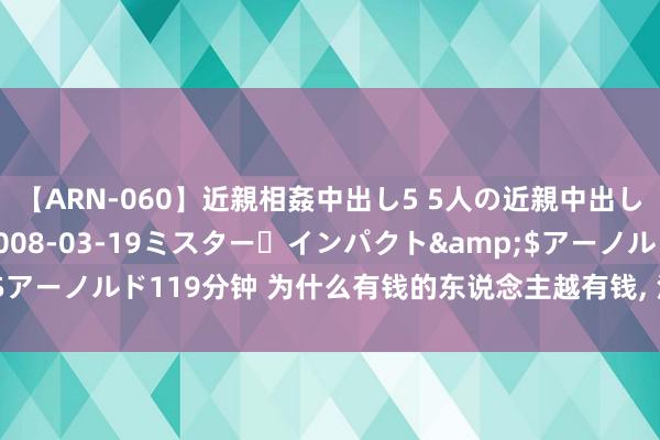 【ARN-060】近親相姦中出し5 5人の近親中出し物語</a>2008-03-19ミスター・インパクト&$アーノルド119分钟 为什么有钱的东说念主越有钱, 没钱的东说念主越没钱