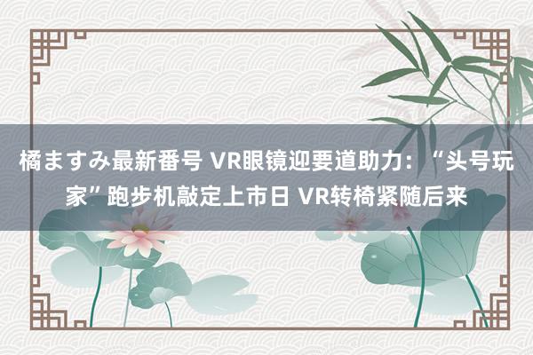 橘ますみ最新番号 VR眼镜迎要道助力：“头号玩家”跑步机敲定上市日 VR转椅紧随后来