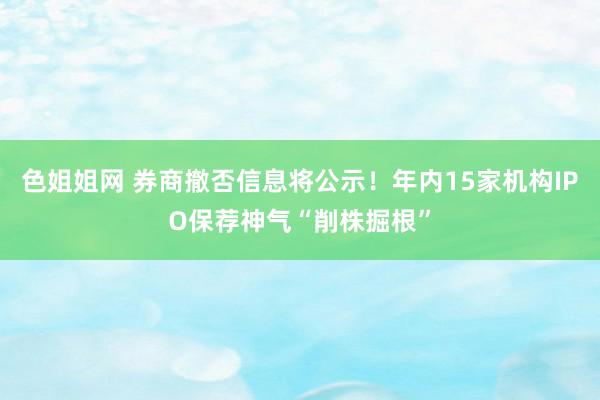 色姐姐网 券商撤否信息将公示！年内15家机构IPO保荐神气“削株掘根”