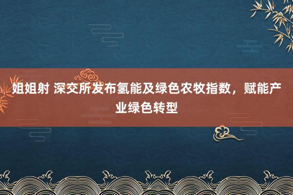 姐姐射 深交所发布氢能及绿色农牧指数，赋能产业绿色转型