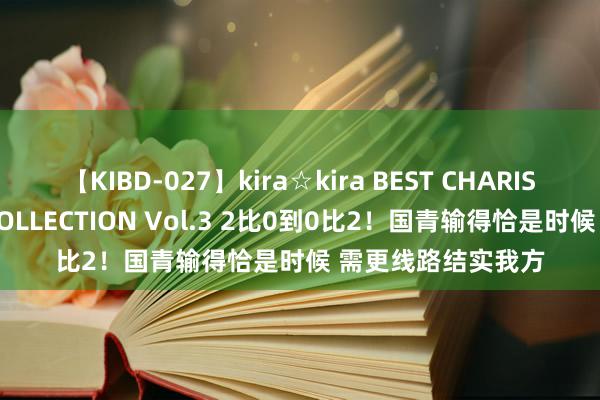 【KIBD-027】kira☆kira BEST CHARISMA☆MODEL☆COLLECTION Vol.3 2比0到0比2！国青输得恰是时候 需更线路结实我方