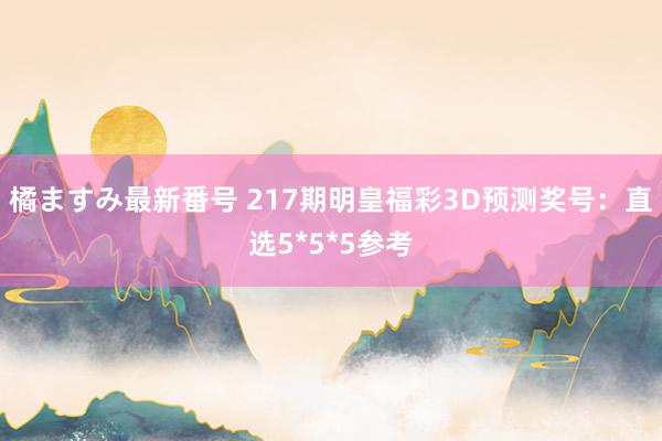 橘ますみ最新番号 217期明皇福彩3D预测奖号：直选5*5*5参考