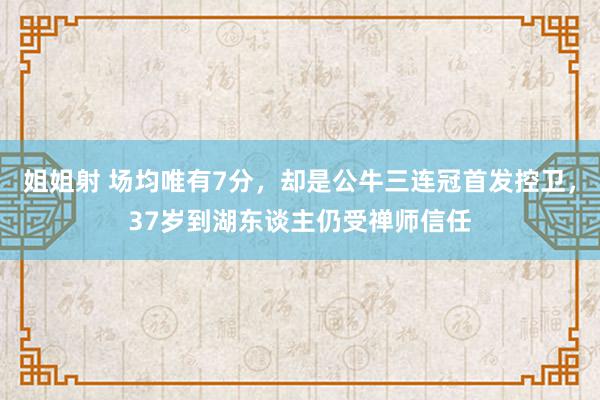 姐姐射 场均唯有7分，却是公牛三连冠首发控卫，37岁到湖东谈主仍受禅师信任