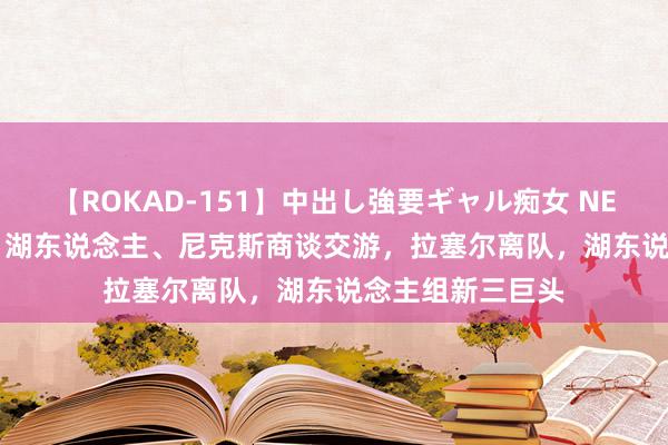 【ROKAD-151】中出し強要ギャル痴女 NEO 4時間 3换1，湖东说念主、尼克斯商谈交游，拉塞尔离队，湖东说念主组新三巨头