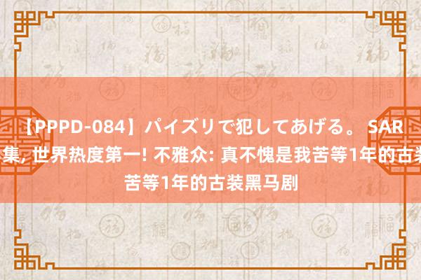 【PPPD-084】パイズリで犯してあげる。 SARA 空降3集, 世界热度第一! 不雅众: 真不愧是我苦等1年的古装黑马剧