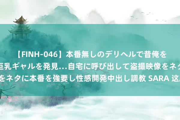 【FINH-046】本番無しのデリヘルで昔俺をバカにしていた同級生の巨乳ギャルを発見…自宅に呼び出して盗撮映像をネタに本番を強要し性感開発中出し調教 SARA 这剧的形势太不像话了！