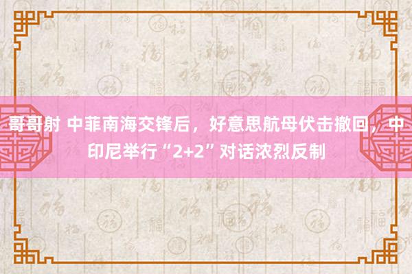 哥哥射 中菲南海交锋后，好意思航母伏击撤回，中印尼举行“2+2”对话浓烈反制