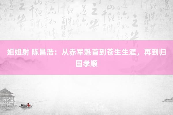 姐姐射 陈昌浩：从赤军魁首到苍生生涯，再到归国孝顺