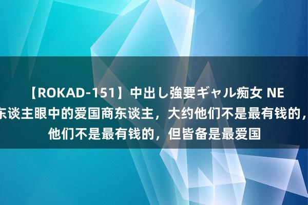 【ROKAD-151】中出し強要ギャル痴女 NEO 4時間 盘货国东谈主眼中的爱国商东谈主，大约他们不是最有钱的，但皆备是最爱国