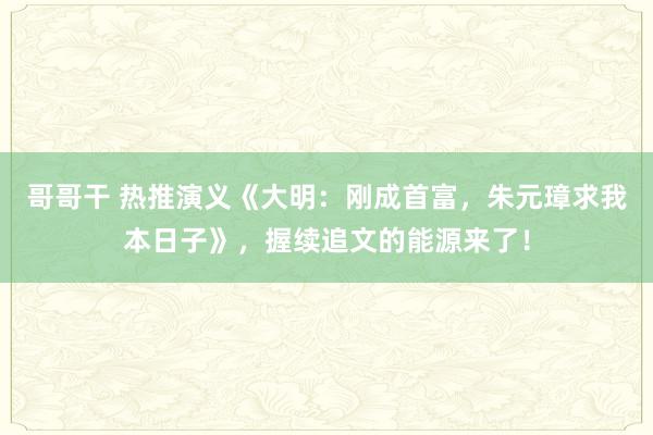 哥哥干 热推演义《大明：刚成首富，朱元璋求我本日子》，握续追文的能源来了！