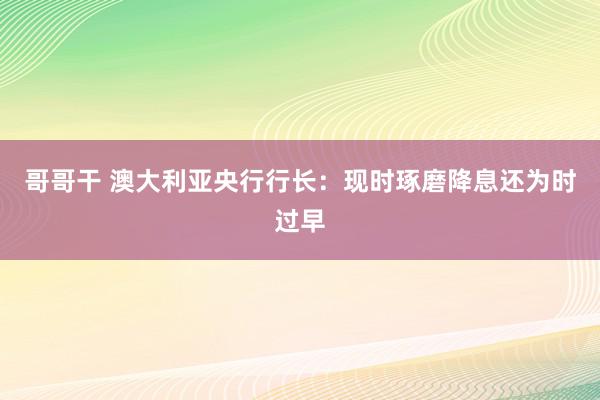 哥哥干 澳大利亚央行行长：现时琢磨降息还为时过早