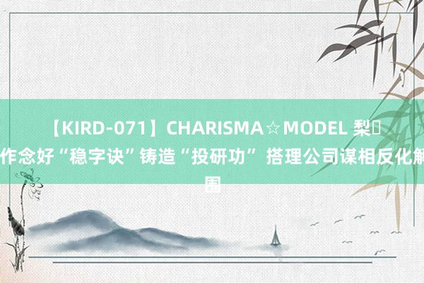 【KIRD-071】CHARISMA☆MODEL 梨々花 作念好“稳字诀”铸造“投研功” 搭理公司谋相反化解围