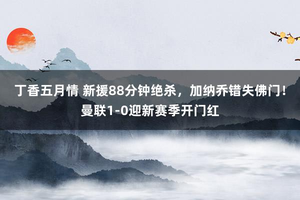 丁香五月情 新援88分钟绝杀，加纳乔错失佛门！曼联1-0迎新赛季开门红