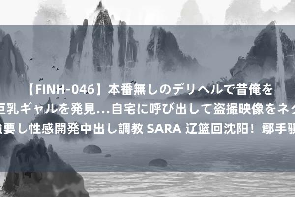 【FINH-046】本番無しのデリヘルで昔俺をバカにしていた同級生の巨乳ギャルを発見…自宅に呼び出して盗撮映像をネタに本番を強要し性感開発中出し調教 SARA 辽篮回沈阳！鄢手骐加练找景象，韩德君宴请三外教吃饭！