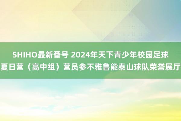 SHIHO最新番号 2024年天下青少年校园足球夏日营（高中组）营员参不雅鲁能泰山球队荣誉展厅