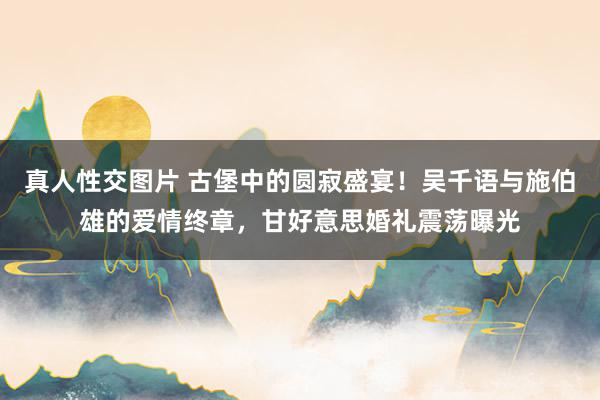 真人性交图片 古堡中的圆寂盛宴！吴千语与施伯雄的爱情终章，甘好意思婚礼震荡曝光