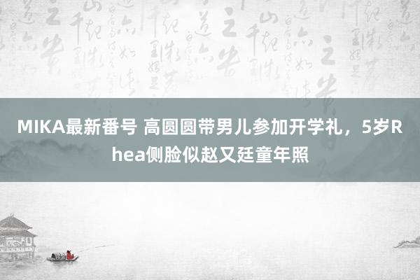 MIKA最新番号 高圆圆带男儿参加开学礼，5岁Rhea侧脸似赵又廷童年照