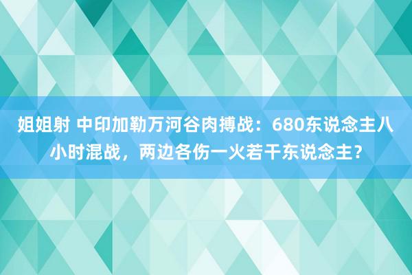 姐姐射 中印加勒万河谷肉搏战：680东说念主八小时混战，两边各伤一火若干东说念主？