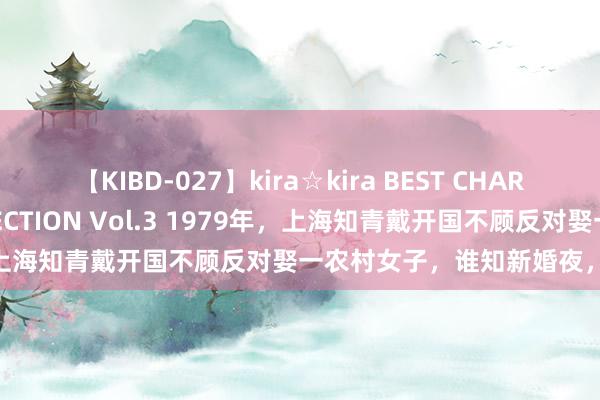 【KIBD-027】kira☆kira BEST CHARISMA☆MODEL☆COLLECTION Vol.3 1979年，上海知青戴开国不顾反对娶一农村女子，谁知新婚夜，老婆就大