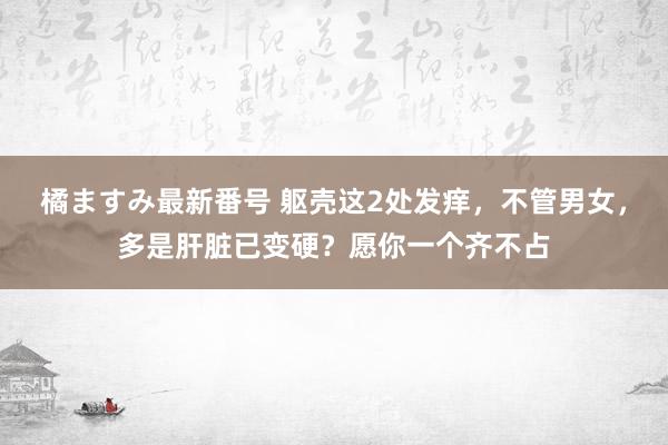 橘ますみ最新番号 躯壳这2处发痒，不管男女，多是肝脏已变硬？愿你一个齐不占