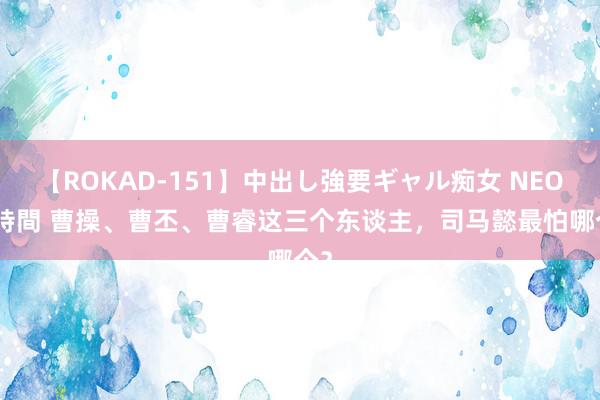 【ROKAD-151】中出し強要ギャル痴女 NEO 4時間 曹操、曹丕、曹睿这三个东谈主，司马懿最怕哪个？