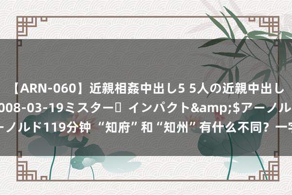 【ARN-060】近親相姦中出し5 5人の近親中出し物語</a>2008-03-19ミスター・インパクト&$アーノルド119分钟 “知府”和“知州”有什么不同？一字之差，他们却是天悬地隔