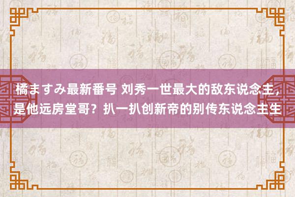 橘ますみ最新番号 刘秀一世最大的敌东说念主，是他远房堂哥？扒一扒创新帝的别传东说念主生