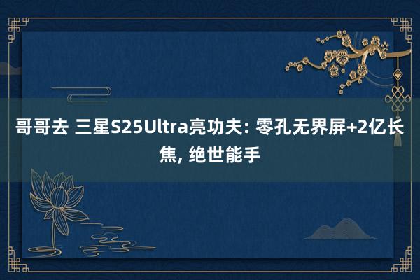 哥哥去 三星S25Ultra亮功夫: 零孔无界屏+2亿长焦, 绝世能手