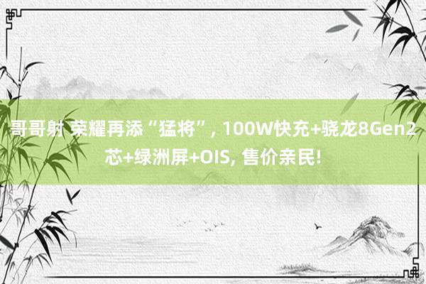 哥哥射 荣耀再添“猛将”, 100W快充+骁龙8Gen2芯+绿洲屏+OIS, 售价亲民!