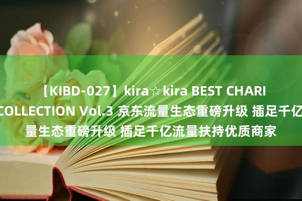 【KIBD-027】kira☆kira BEST CHARISMA☆MODEL☆COLLECTION Vol.3 京东流量生态重磅升级 插足千亿流量扶持优质商家