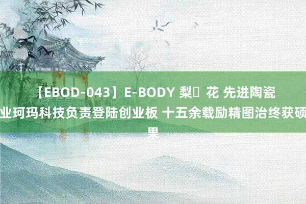 【EBOD-043】E-BODY 梨々花 先进陶瓷企业珂玛科技负责登陆创业板 十五余载励精图治终获硕果