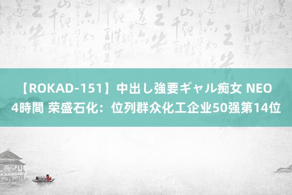 【ROKAD-151】中出し強要ギャル痴女 NEO 4時間 荣盛石化：位列群众化工企业50强第14位