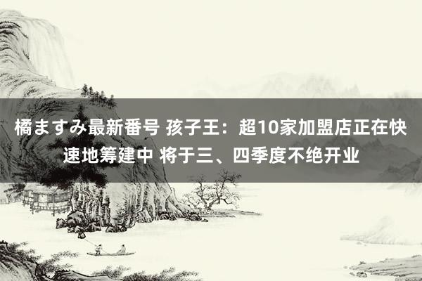 橘ますみ最新番号 孩子王：超10家加盟店正在快速地筹建中 将于三、四季度不绝开业